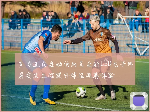 皇马正式启动伯纳乌全新LED电子环屏安装工程提升球场观赛体验