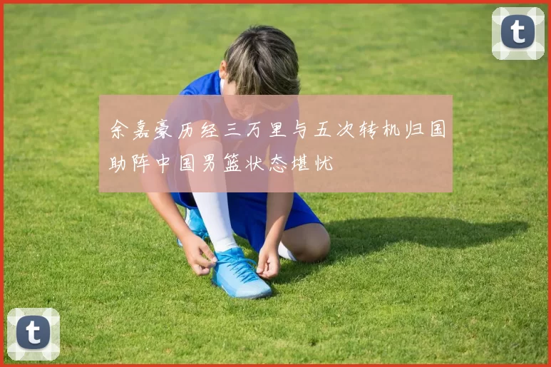 余嘉豪历经三万里与五次转机归国助阵中国男篮状态堪忧