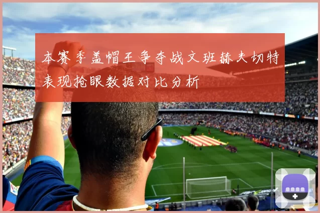 本赛季盖帽王争夺战文班赫夫切特表现抢眼数据对比分析