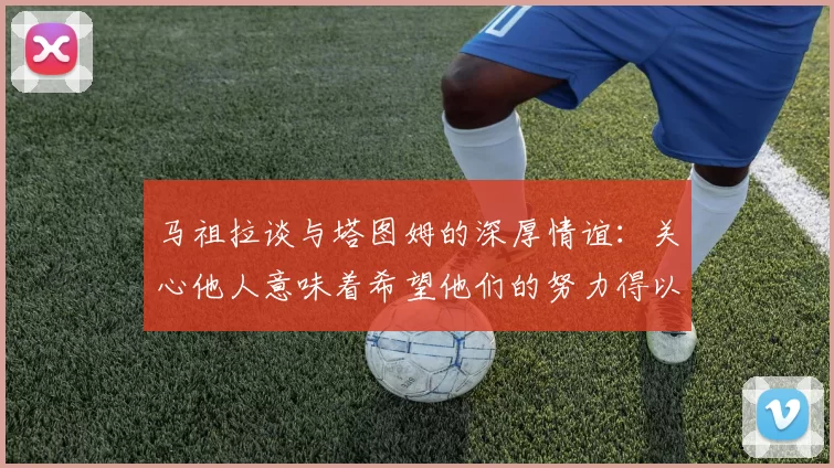 马祖拉谈与塔图姆的深厚情谊：关心他人意味着希望他们的努力得以回报