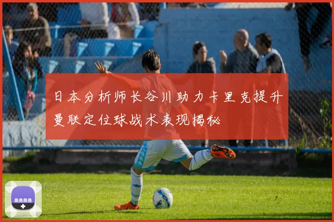 日本分析师长谷川助力卡里克提升曼联定位球战术表现揭秘