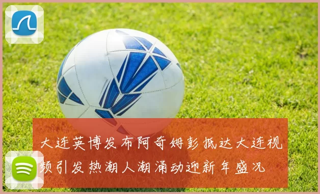 大连英博发布阿奇姆彭抵达大连视频引发热潮人潮涌动迎新年盛况