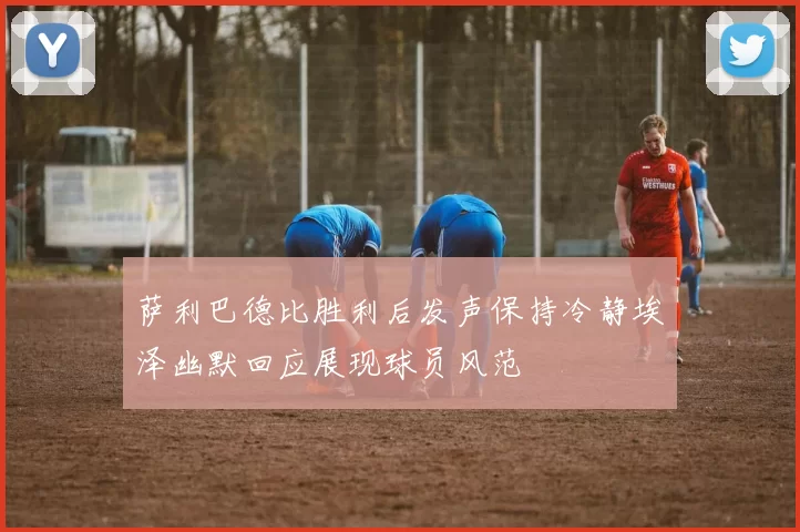 萨利巴德比胜利后发声保持冷静埃泽幽默回应展现球员风范