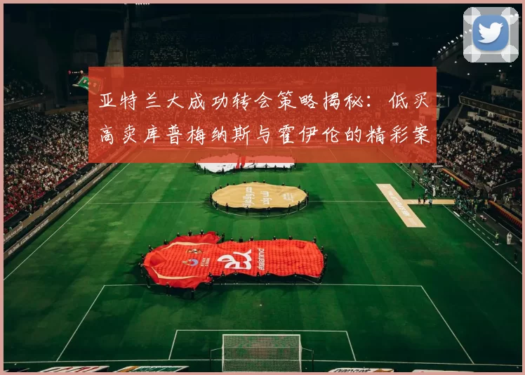 亚特兰大成功转会策略揭秘：低买高卖库普梅纳斯与霍伊伦的精彩案例
