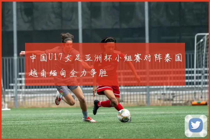 中国U17女足亚洲杯小组赛对阵泰国越南缅甸全力争胜