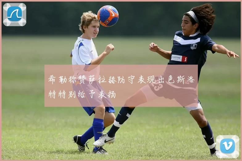 希勒称赞萨拉赫防守表现出色斯洛特特别给予表扬