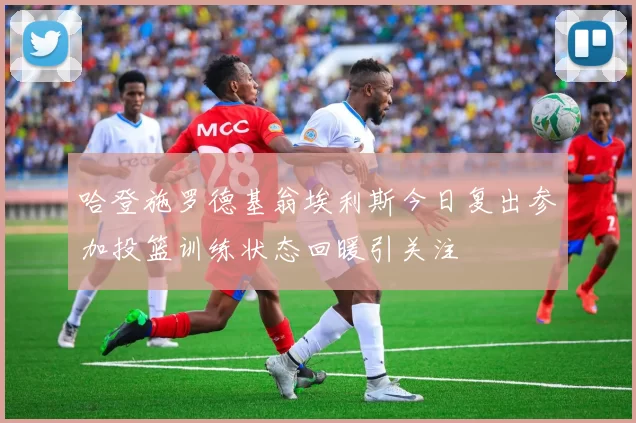 哈登施罗德基翁埃利斯今日复出参加投篮训练状态回暖引关注