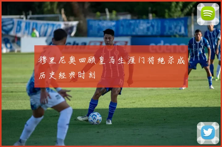穆里尼奥回顾皇马生涯门将绝杀成历史经典时刻