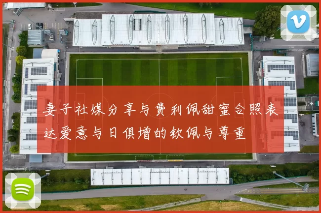 妻子社媒分享与费利佩甜蜜合照表达爱意与日俱增的钦佩与尊重