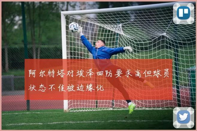 阿尔特塔对埃泽回防要求高但球员状态不佳被边缘化
