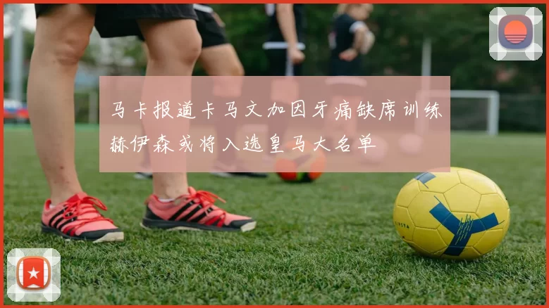 马卡报道卡马文加因牙痛缺席训练赫伊森或将入选皇马大名单