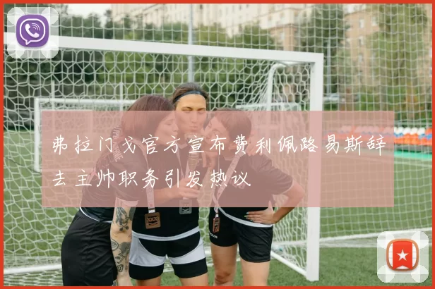 弗拉门戈官方宣布费利佩路易斯辞去主帅职务引发热议