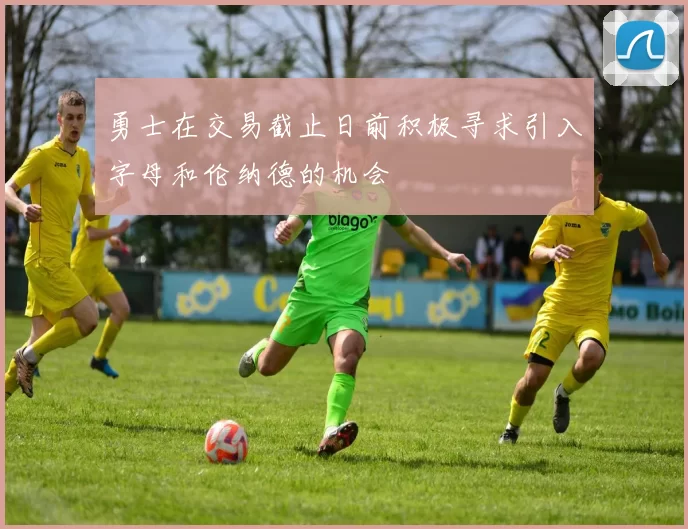 勇士在交易截止日前积极寻求引入字母和伦纳德的机会