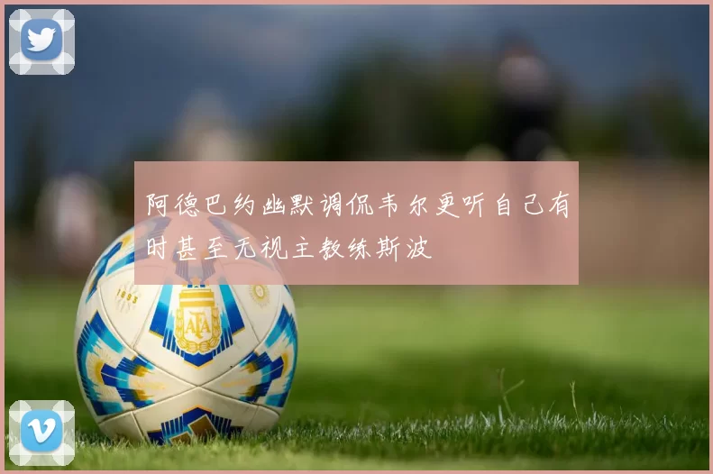 阿德巴约幽默调侃韦尔更听自己有时甚至无视主教练斯波