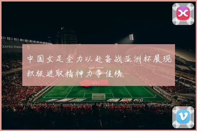 中国女足全力以赴备战亚洲杯展现积极进取精神力争佳绩