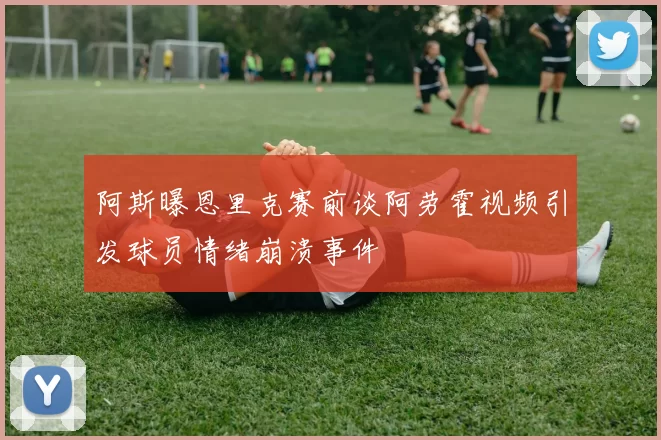 阿斯曝恩里克赛前谈阿劳霍视频引发球员情绪崩溃事件