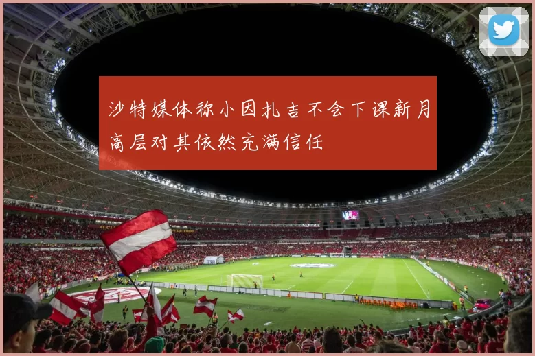 沙特媒体称小因扎吉不会下课新月高层对其依然充满信任