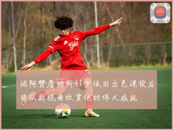 诺阿赞詹姆斯41岁依旧出色退役后将从新视角欣赏他的伟大成就